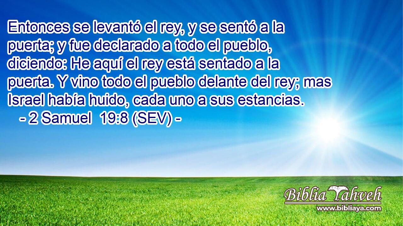 Entonces se levantó el rey, y se sentó a la puerta; y fue declarado a todo el pueblo, diciendo: He aquí el rey está sentado a la puerta. Y vino todo el pueblo delante del rey; mas Israel había huido, cada uno a sus estancias.