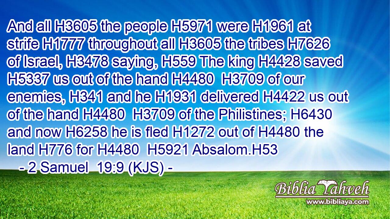 And all H3605 the people H5971 were H1961 at strife H1777 throughout all H3605 the tribes H7626 of Israel, H3478 saying, H559 The king H4428 saved H5337 us out of the hand H4480  H3709 of our enemies, H341 and he H1931 delivered H4422 us out of the hand H4480  H3709 of the Philistines; H6430 and now H6258 he is fled H1272 out of H4480 the land H776 for H4480  H5921 Absalom.H53