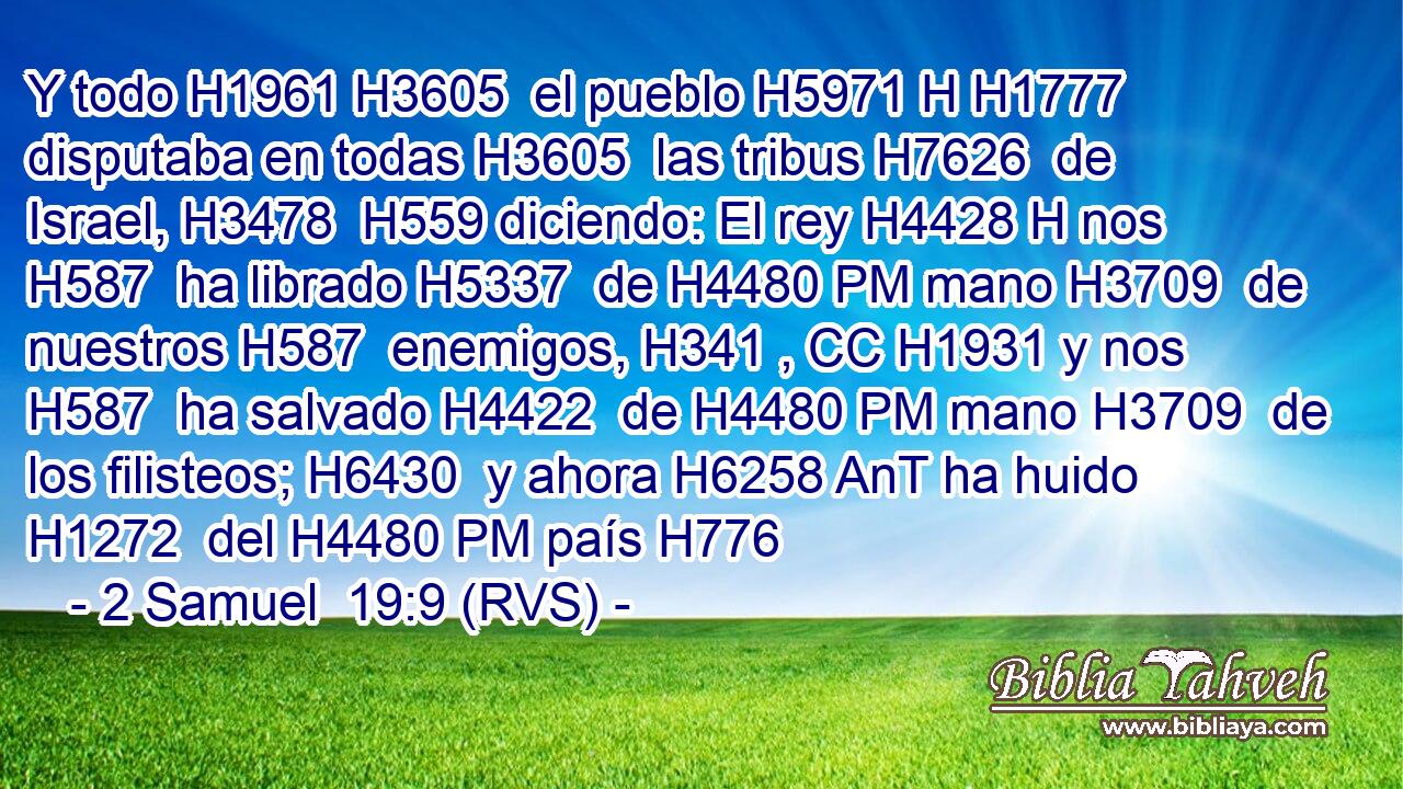 Y todo H1961 H3605  el pueblo H5971 H H1777 disputaba en todas H3605  las tribus H7626  de Israel, H3478  H559 diciendo: El rey H4428 H nos H587  ha librado H5337  de H4480 PM mano H3709  de nuestros H587  enemigos, H341 , CC H1931 y nos H587  ha salvado H4422  de H4480 PM mano H3709  de los filisteos; H6430  y ahora H6258 AnT ha huido H1272  del H4480 PM país H776 