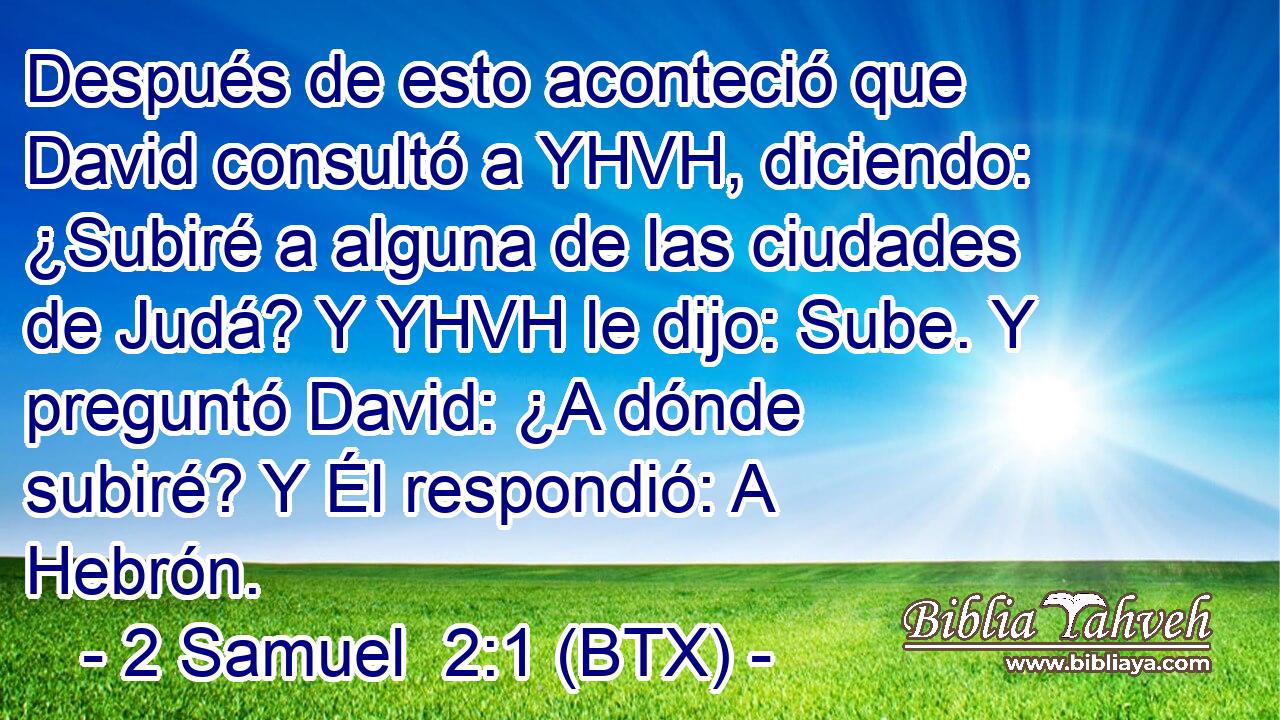 Después de esto aconteció que David consultó a YHVH, diciendo: ¿Subiré a alguna de las ciudades de Judá? Y YHVH le dijo: Sube. Y preguntó David: ¿A dónde subiré? Y Él respondió: A Hebrón.