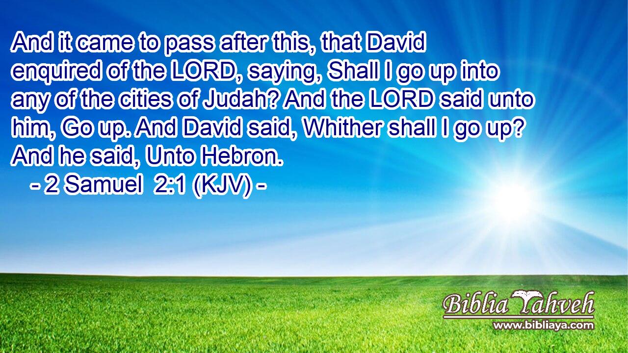 And it came to pass after this, that David enquired of the LORD, saying, Shall I go up into any of the cities of Judah? And the LORD said unto him, Go up. And David said, Whither shall I go up? And he said, Unto Hebron.