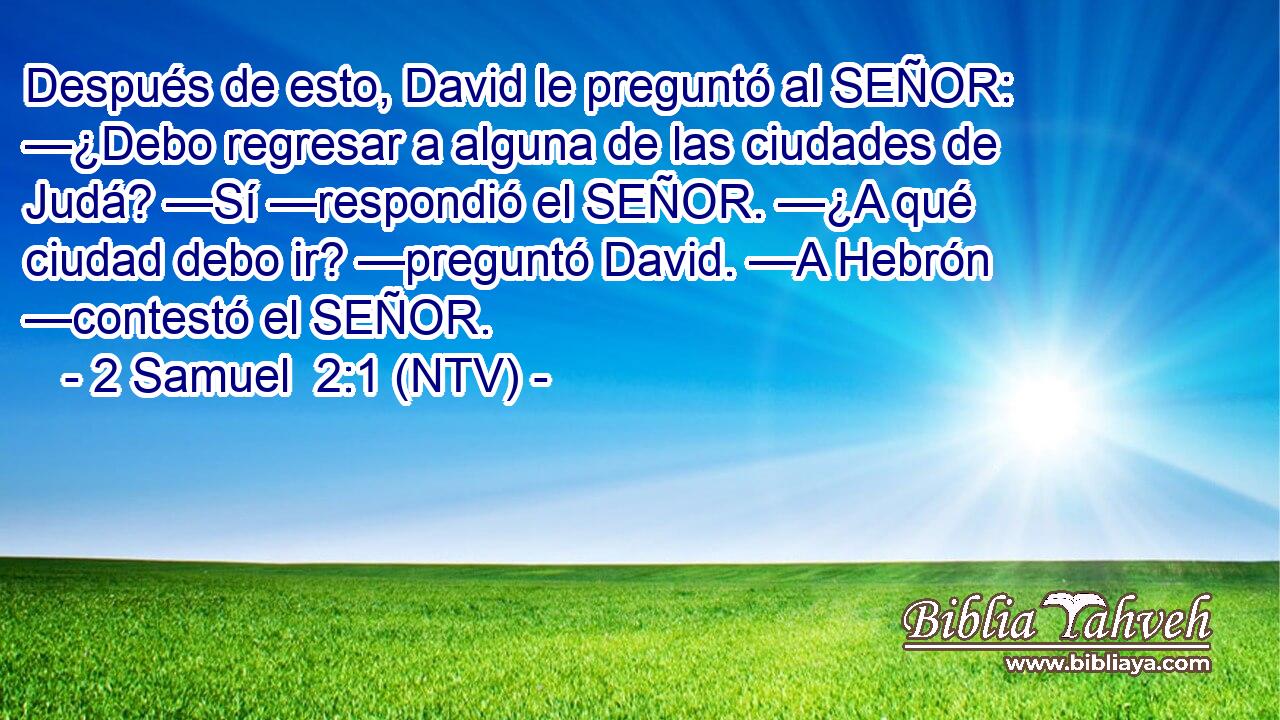 Después de esto, David le preguntó al SEÑOR: —¿Debo regresar a alguna de las ciudades de Judá? —Sí —respondió el SEÑOR. —¿A qué ciudad debo ir? —preguntó David. —A Hebrón —contestó el SEÑOR.