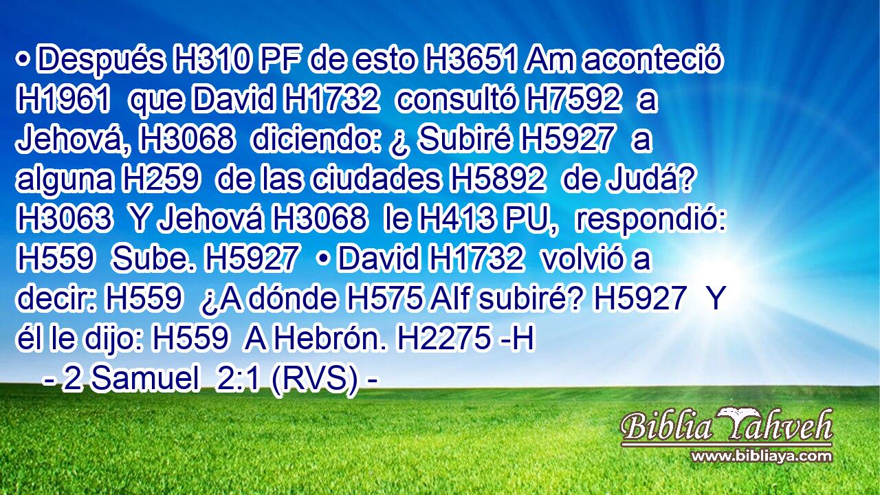 • Después H310 PF de esto H3651 Am aconteció H1961  que David H1732  consultó H7592  a Jehová, H3068  diciendo: ¿ Subiré H5927  a alguna H259  de las ciudades H5892  de Judá? H3063  Y Jehová H3068  le H413 PU,  respondió: H559  Sube. H5927  • David H1732  volvió a decir: H559  ¿A dónde H575 AIf subiré? H5927  Y él le dijo: H559  A Hebrón. H2275 -H 
