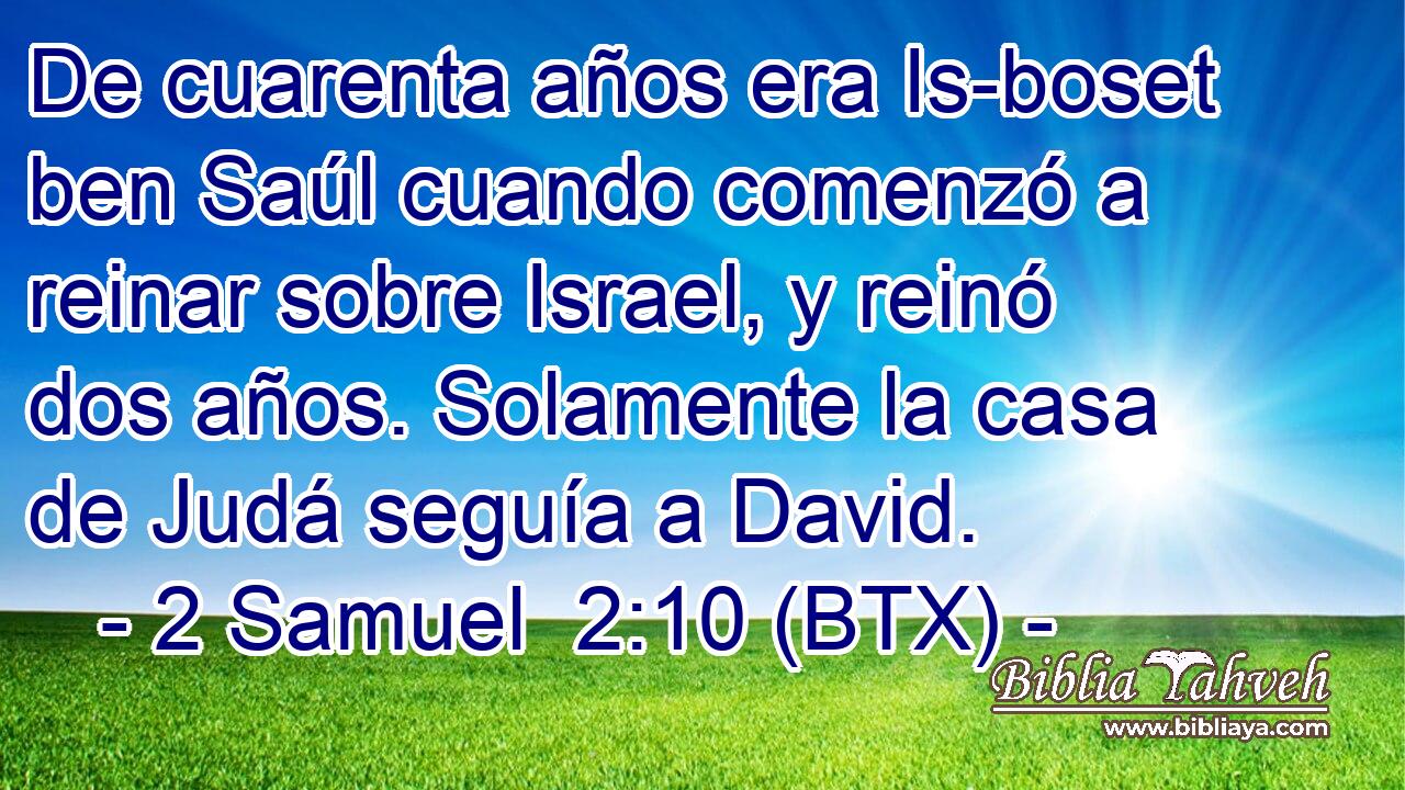 De cuarenta años era Is-boset ben Saúl cuando comenzó a reinar sobre Israel, y reinó dos años. Solamente la casa de Judá seguía a David.