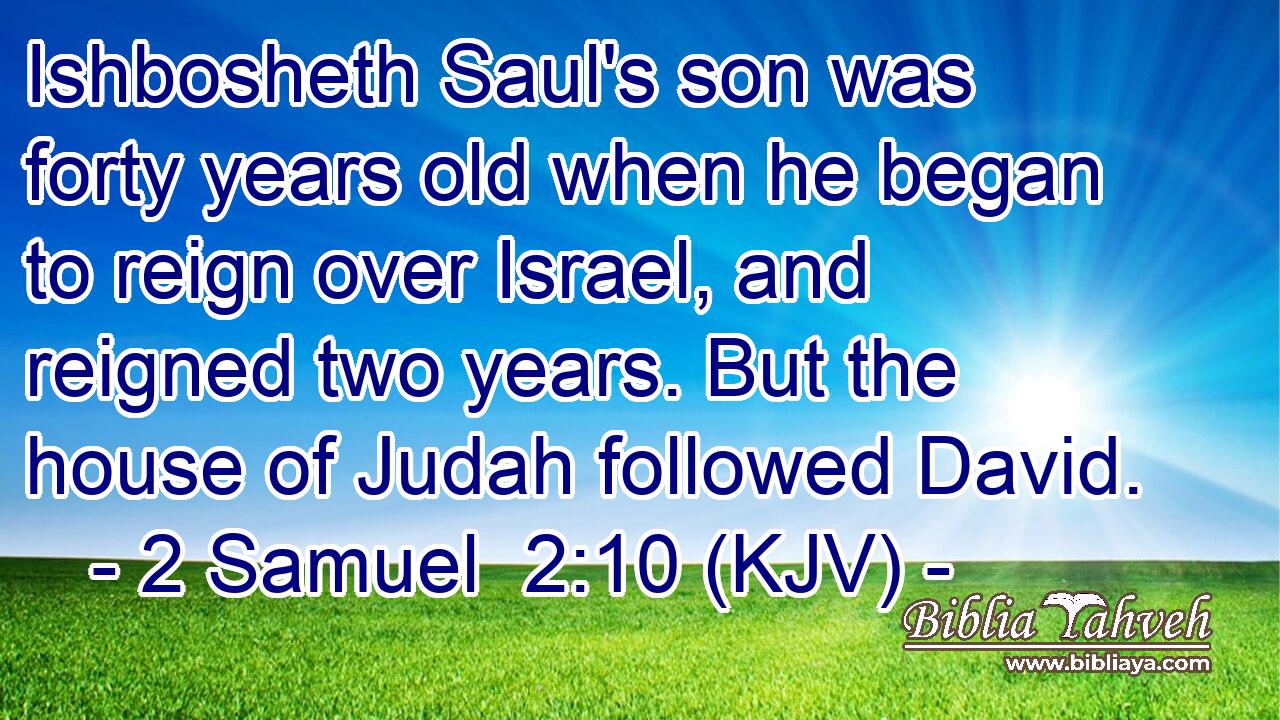 Ishbosheth Saul's son was forty years old when he began to reign over Israel, and reigned two years. But the house of Judah followed David.