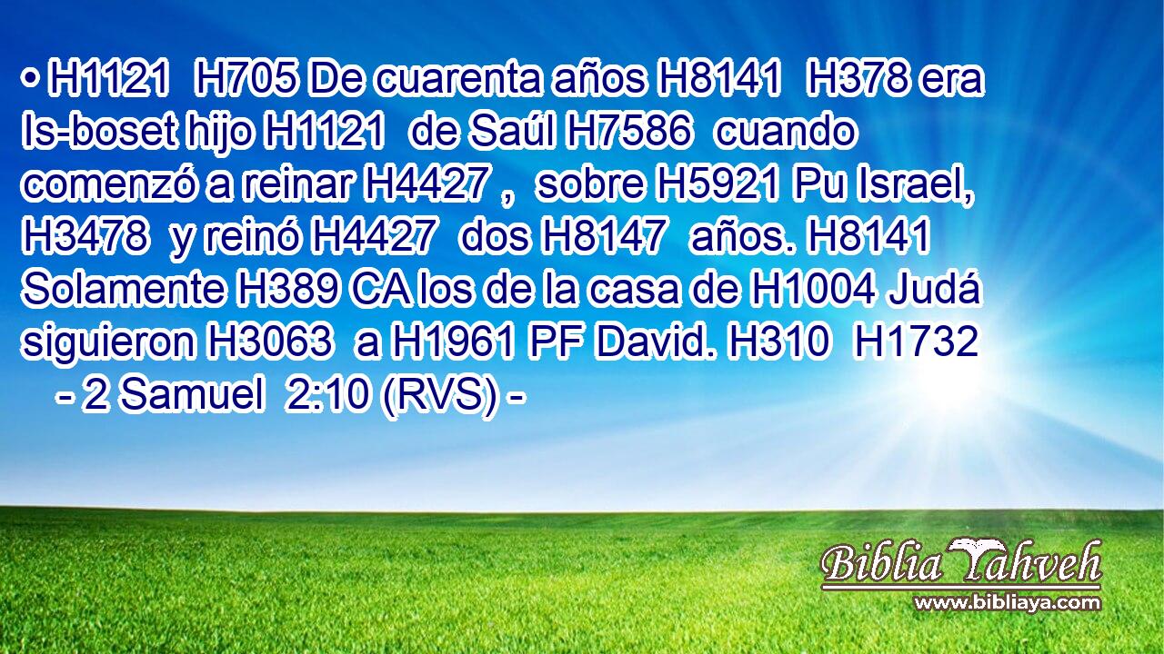 • H1121  H705 De cuarenta años H8141  H378 era Is-boset hijo H1121  de Saúl H7586  cuando comenzó a reinar H4427 ,  sobre H5921 Pu Israel, H3478  y reinó H4427  dos H8147  años. H8141  Solamente H389 CA los de la casa de H1004 Judá siguieron H3063  a H1961 PF David. H310  H1732 