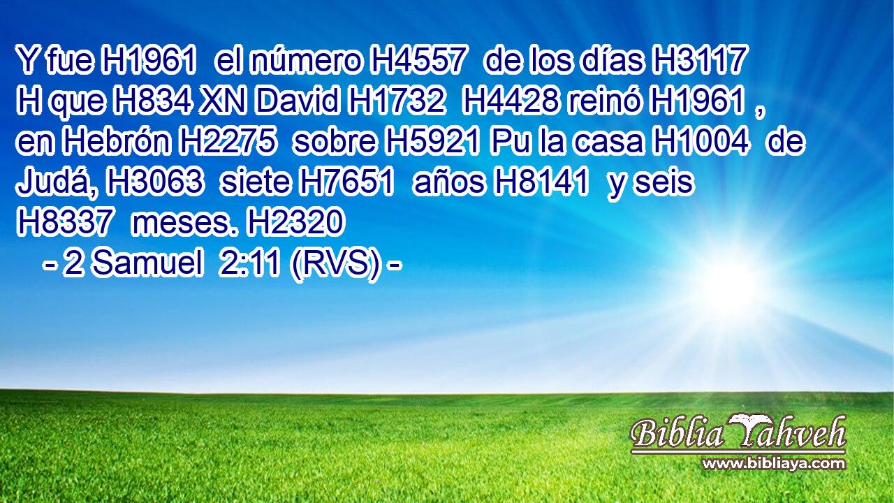 Y fue H1961  el número H4557  de los días H3117 H que H834 XN David H1732  H4428 reinó H1961 ,  en Hebrón H2275  sobre H5921 Pu la casa H1004  de Judá, H3063  siete H7651  años H8141  y seis H8337  meses. H2320  