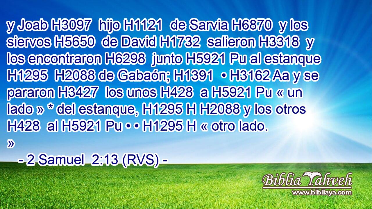 y Joab H3097  hijo H1121  de Sarvia H6870  y los siervos H5650  de David H1732  salieron H3318  y los encontraron H6298  junto H5921 Pu al estanque H1295  H2088 de Gabaón; H1391  • H3162 Aa y se pararon H3427  los unos H428  a H5921 Pu « un lado » * del estanque, H1295 H H2088 y los otros H428  al H5921 Pu • • H1295 H « otro lado. » 