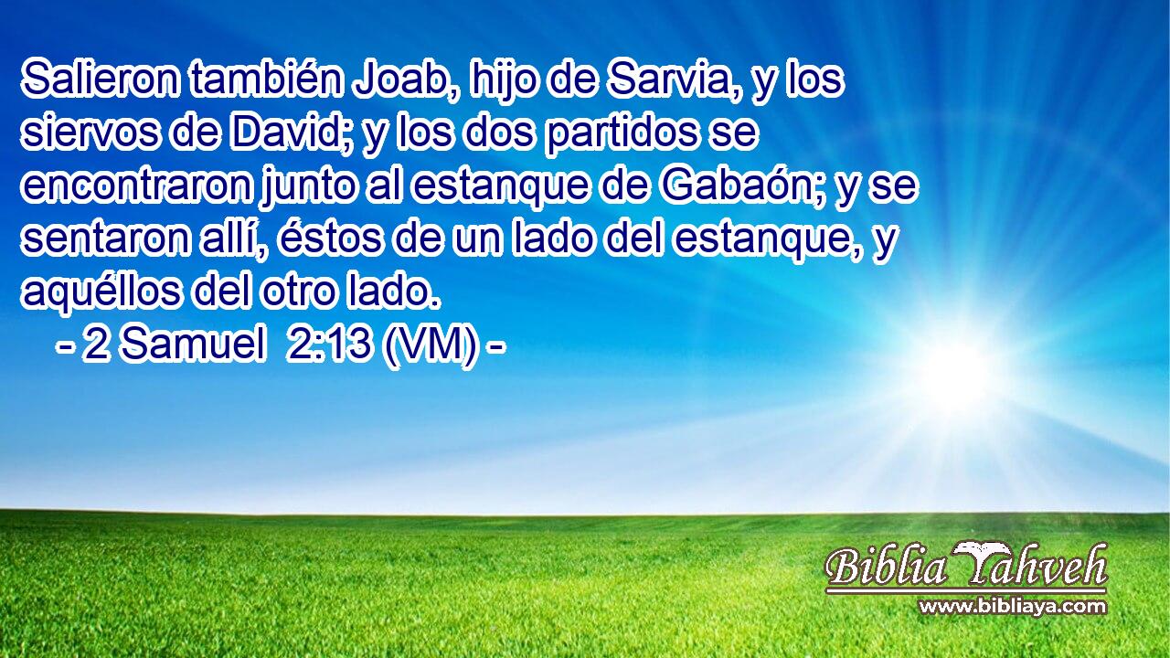  Salieron también Joab, hijo de Sarvia, y los siervos de David; y los dos partidos se encontraron junto al estanque de Gabaón; y se sentaron allí, éstos de un lado del estanque, y aquéllos del otro lado. 