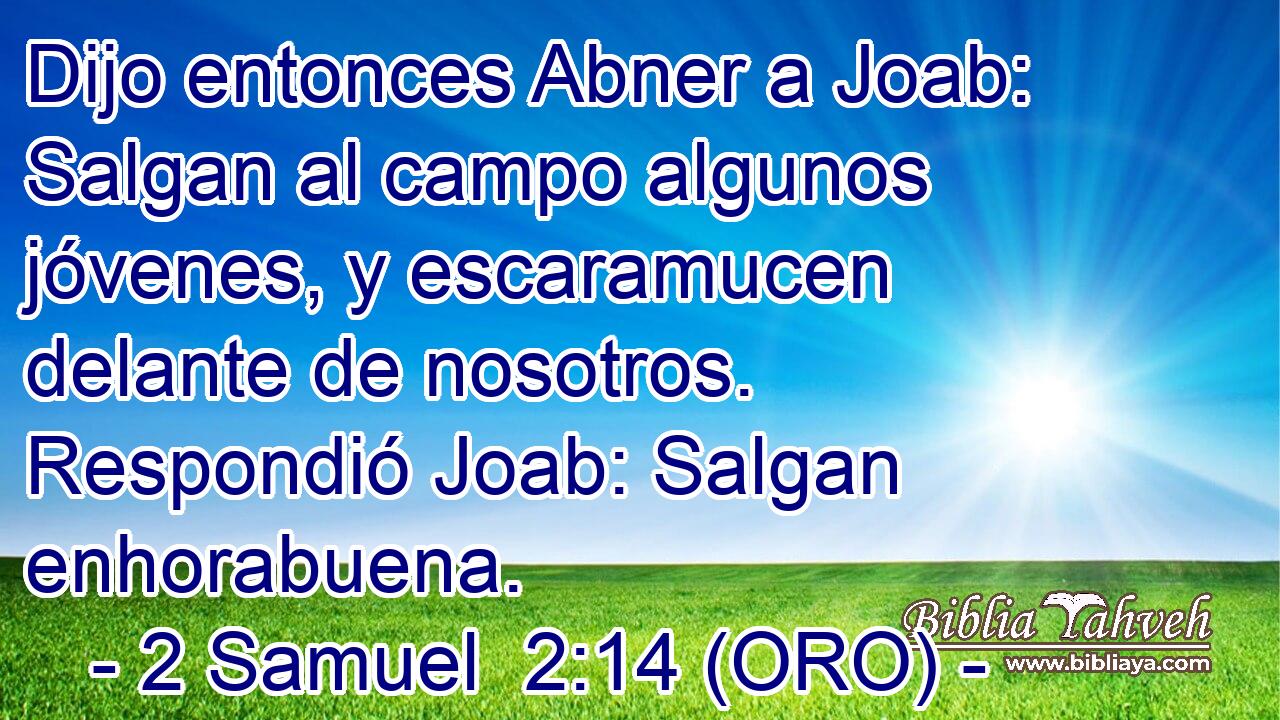  Dijo entonces Abner a Joab: Salgan al campo algunos jóvenes, y escaramucen delante de nosotros. Respondió Joab: Salgan enhorabuena. 