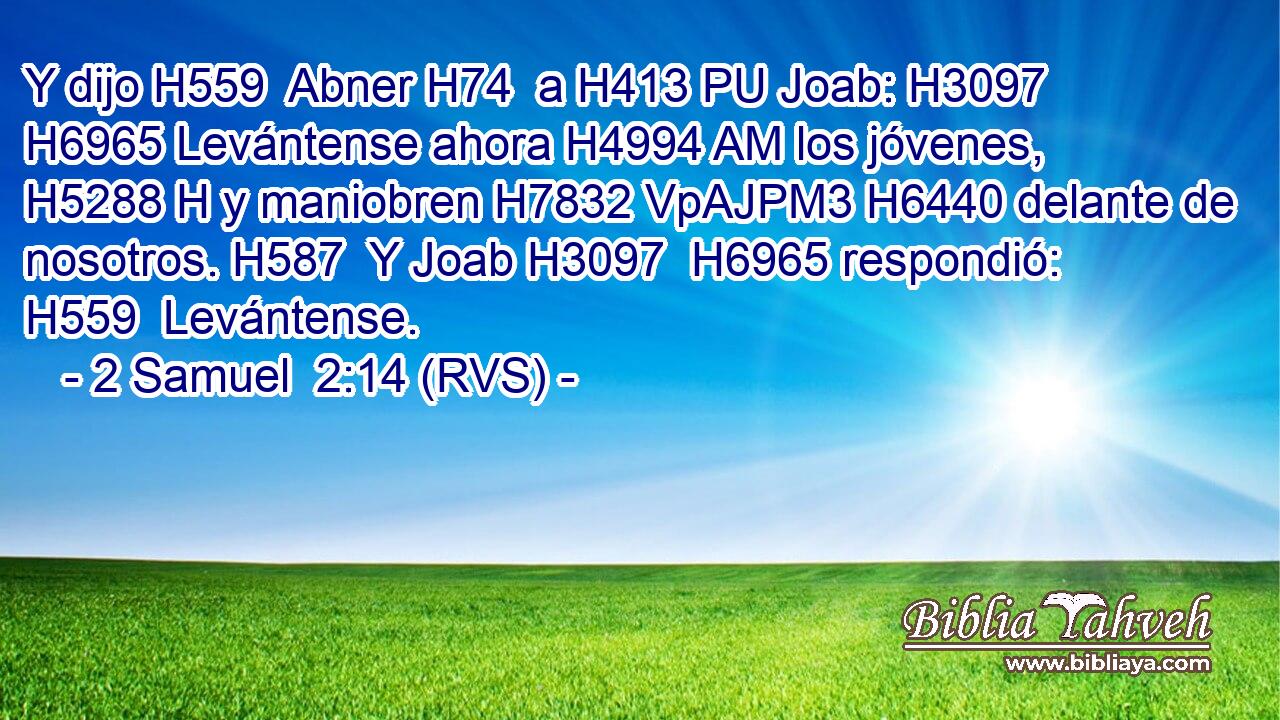 Y dijo H559  Abner H74  a H413 PU Joab: H3097  H6965 Levántense ahora H4994 AM los jóvenes, H5288 H y maniobren H7832 VpAJPM3 H6440 delante de nosotros. H587  Y Joab H3097  H6965 respondió: H559  Levántense. 