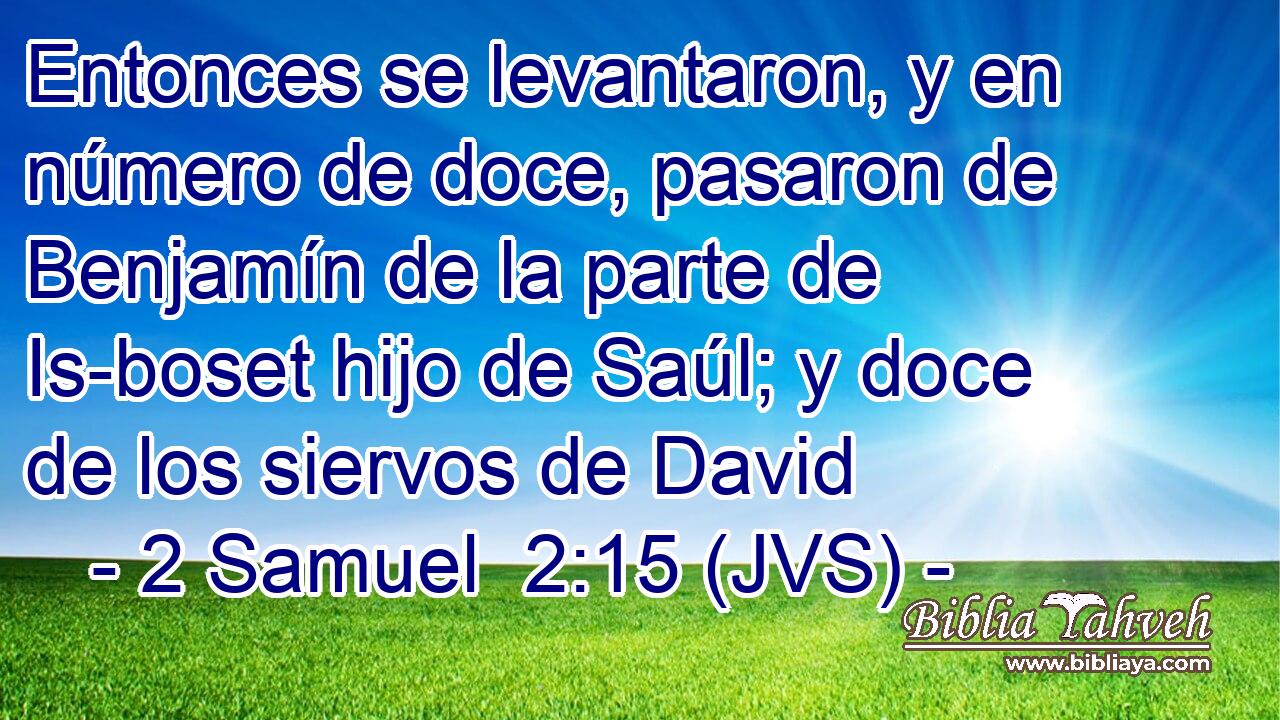 Entonces se levantaron, y en número de doce, pasaron de Benjamín de la parte de Is-boset hijo de Saúl; y doce de los siervos de David