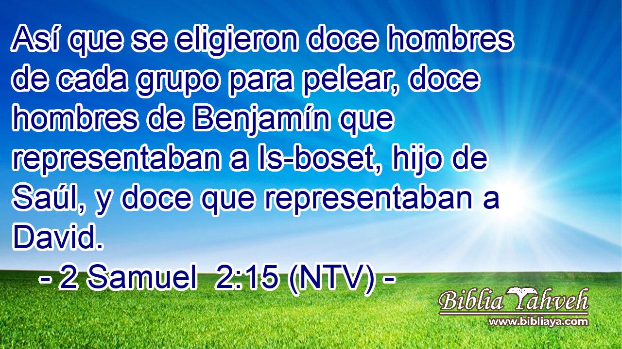 Así que se eligieron doce hombres de cada grupo para pelear, doce hombres de Benjamín que representaban a Is-boset, hijo de Saúl, y doce que representaban a David.