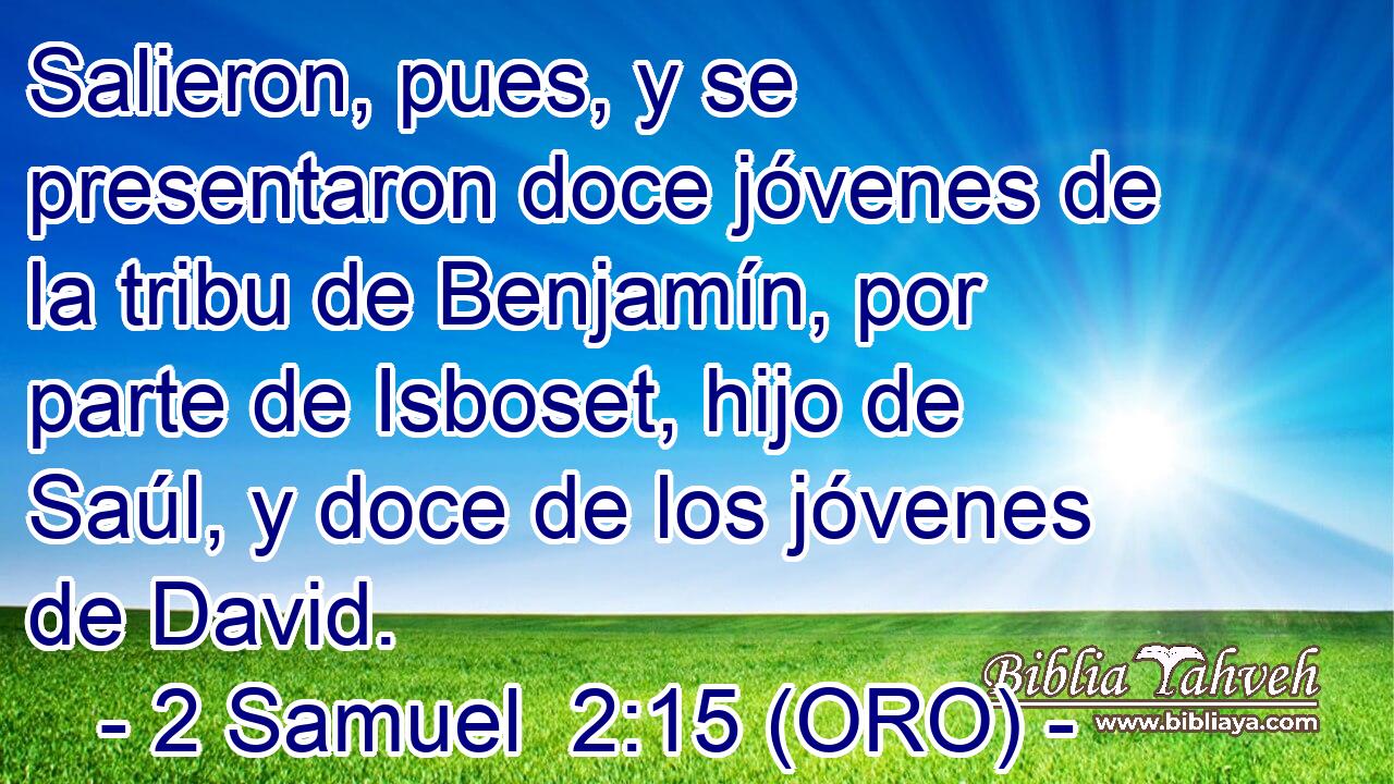  Salieron, pues, y se presentaron doce jóvenes de la tribu de Benjamín, por parte de Isboset, hijo de Saúl, y doce de los jóvenes de David. 