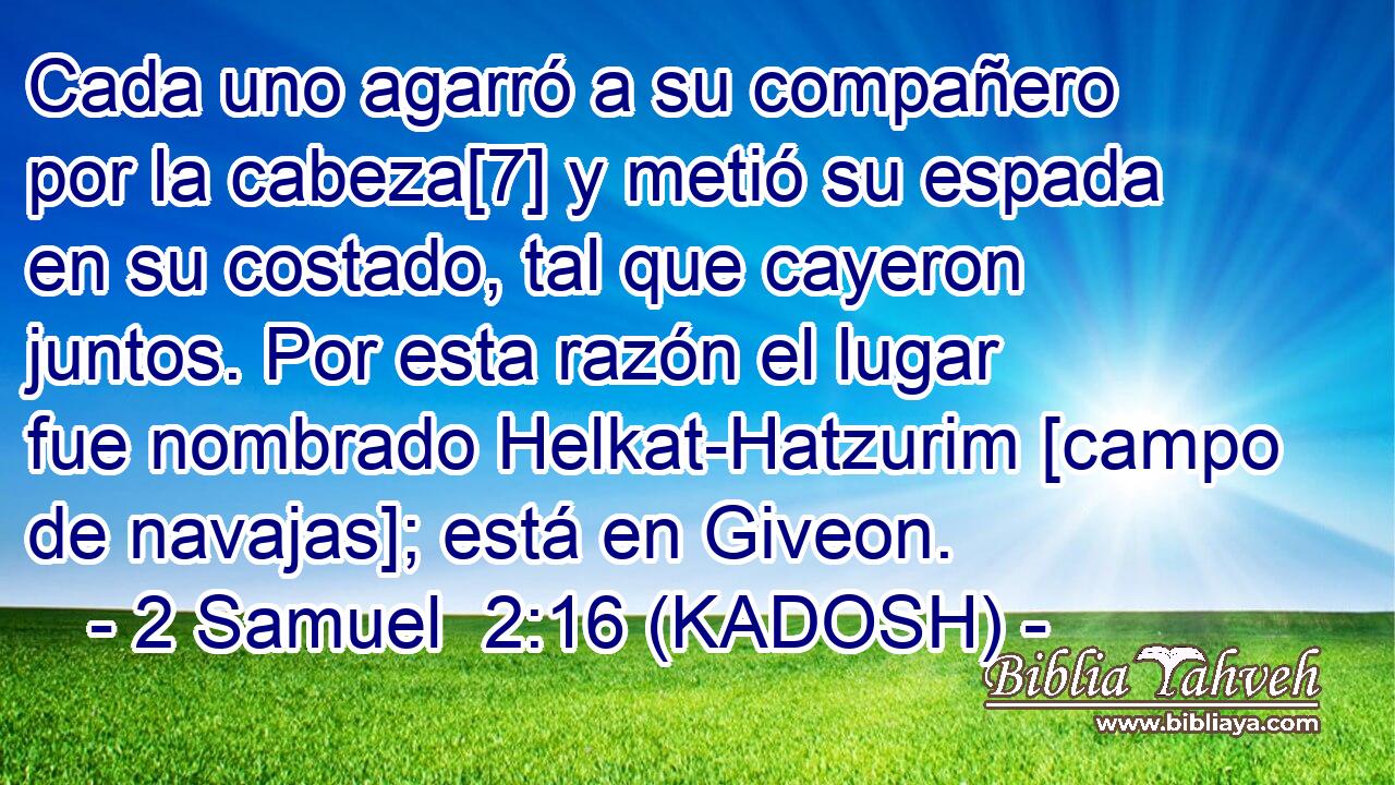  Cada uno agarró a su compañero por la cabeza[7] y metió su espada en su costado, tal que cayeron juntos. Por esta razón el lugar fue nombrado Helkat-Hatzurim [campo de navajas]; está en Giveon. 