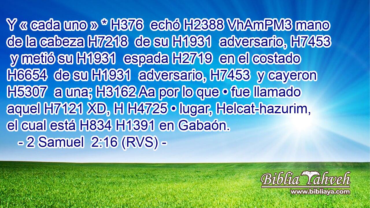 Y « cada uno » * H376  echó H2388 VhAmPM3 mano de la cabeza H7218  de su H1931  adversario, H7453  y metió su H1931  espada H2719  en el costado H6654  de su H1931  adversario, H7453  y cayeron H5307  a una; H3162 Aa por lo que • fue llamado aquel H7121 XD, H H4725 • lugar, Helcat-hazurim, el cual está H834 H1391 en Gabaón. 