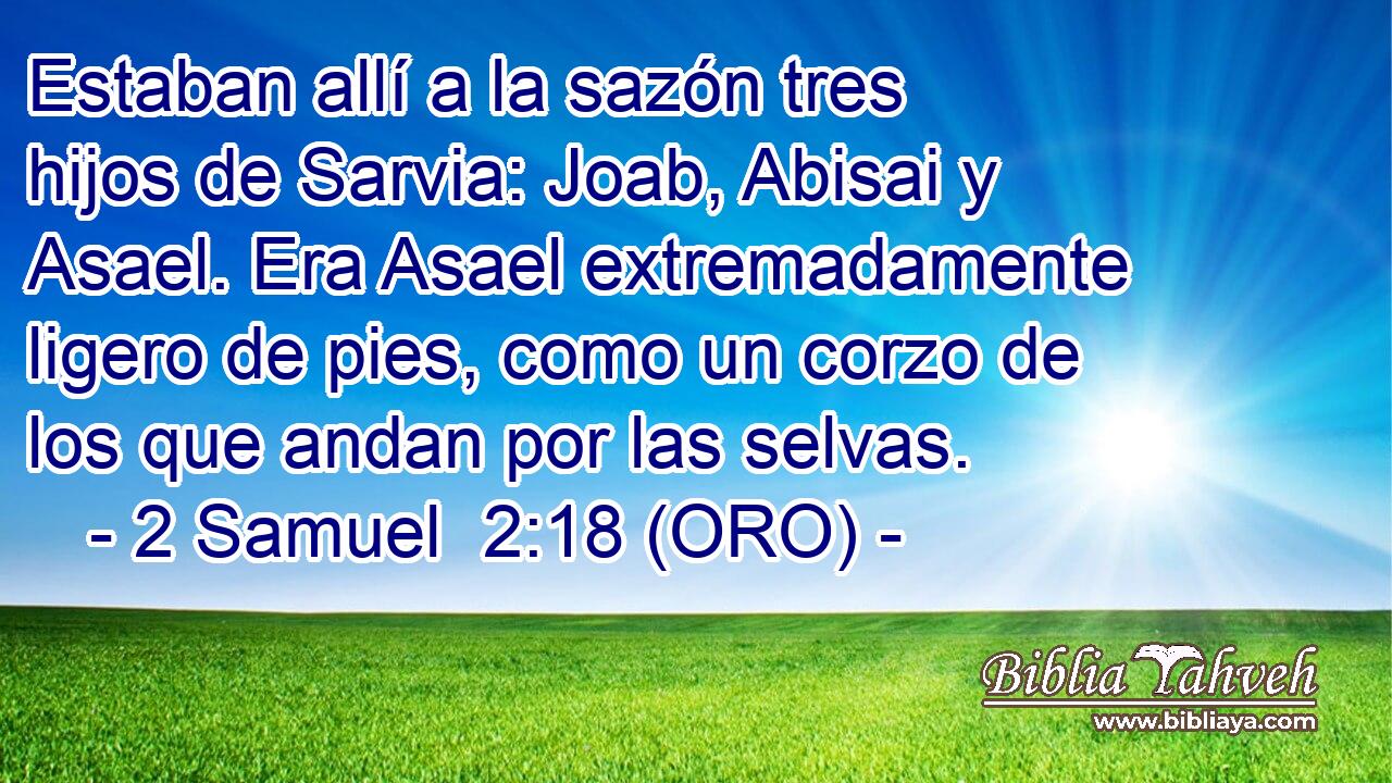  Estaban allí a la sazón tres hijos de Sarvia: Joab, Abisai y Asael. Era Asael extremadamente ligero de pies, como un corzo de los que andan por las selvas. 