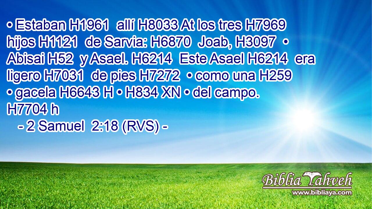 • Estaban H1961  allí H8033 At los tres H7969  hijos H1121  de Sarvia: H6870  Joab, H3097  • Abisai H52  y Asael. H6214  Este Asael H6214  era ligero H7031  de pies H7272  • como una H259  • gacela H6643 H • H834 XN • del campo. H7704 h 