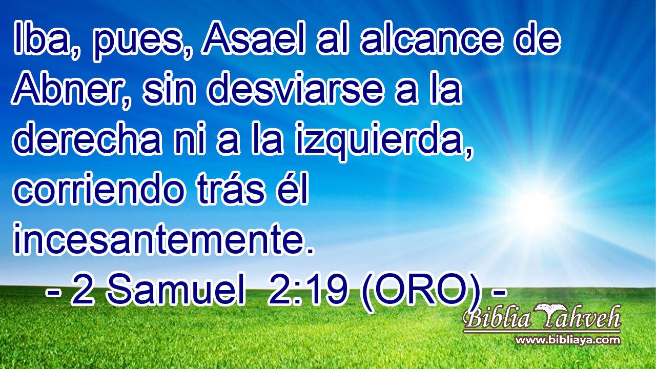  Iba, pues, Asael al alcance de Abner, sin desviarse a la derecha ni a la izquierda, corriendo trás él incesantemente. 