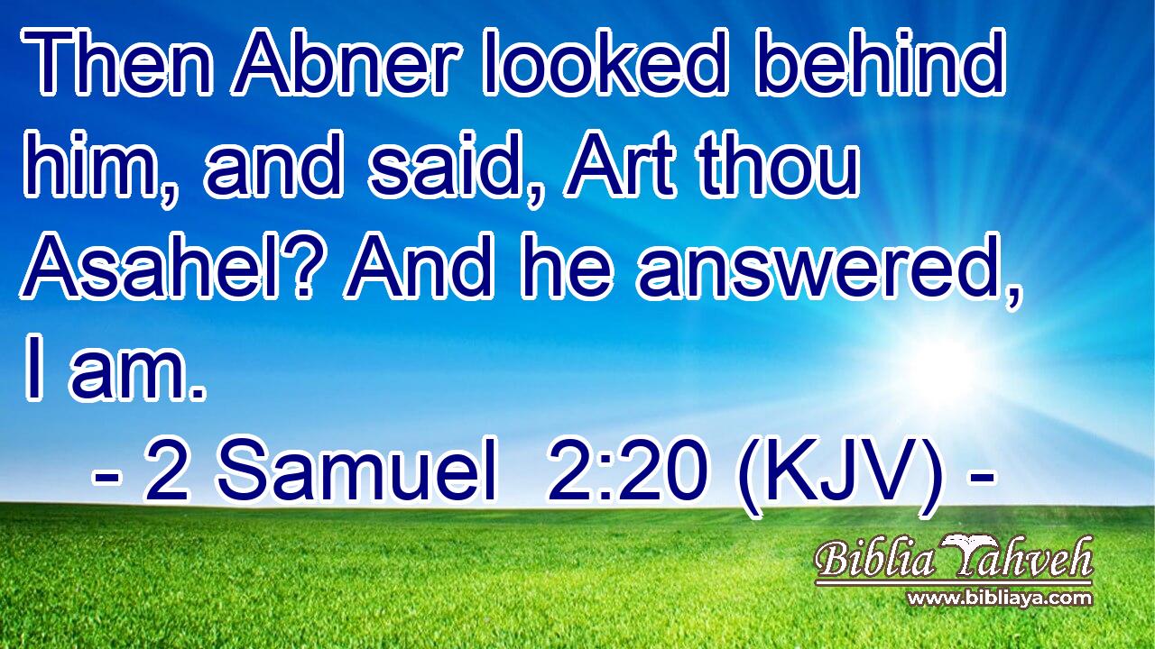 Then Abner looked behind him, and said, Art thou Asahel? And he answered, I am.