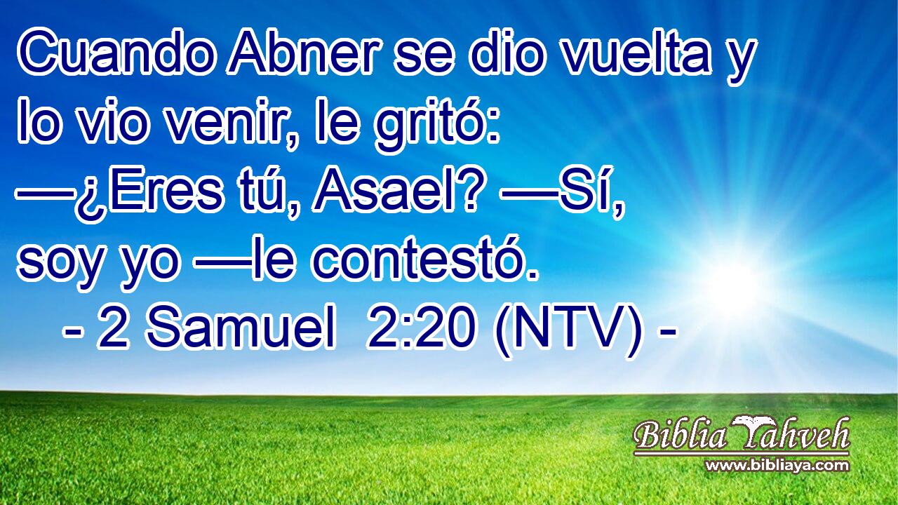 Cuando Abner se dio vuelta y lo vio venir, le gritó: —¿Eres tú, Asael? —Sí, soy yo —le contestó.