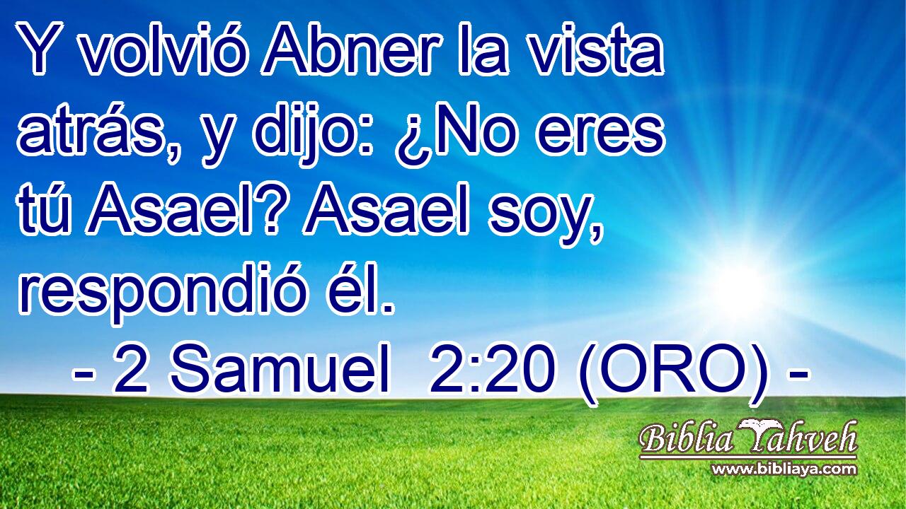  Y volvió Abner la vista atrás, y dijo: ¿No eres tú Asael? Asael soy, respondió él. 
