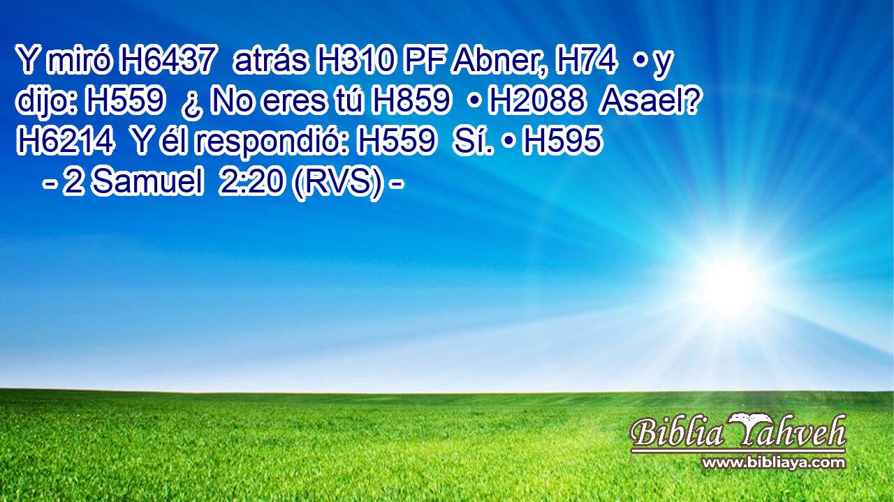 Y miró H6437  atrás H310 PF Abner, H74  • y dijo: H559  ¿ No eres tú H859  • H2088  Asael? H6214  Y él respondió: H559  Sí. • H595  