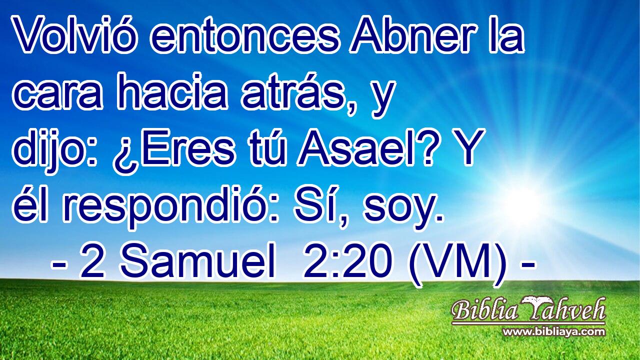  Volvió entonces Abner la cara hacia atrás, y dijo: ¿Eres tú Asael? Y él respondió: Sí, soy. 