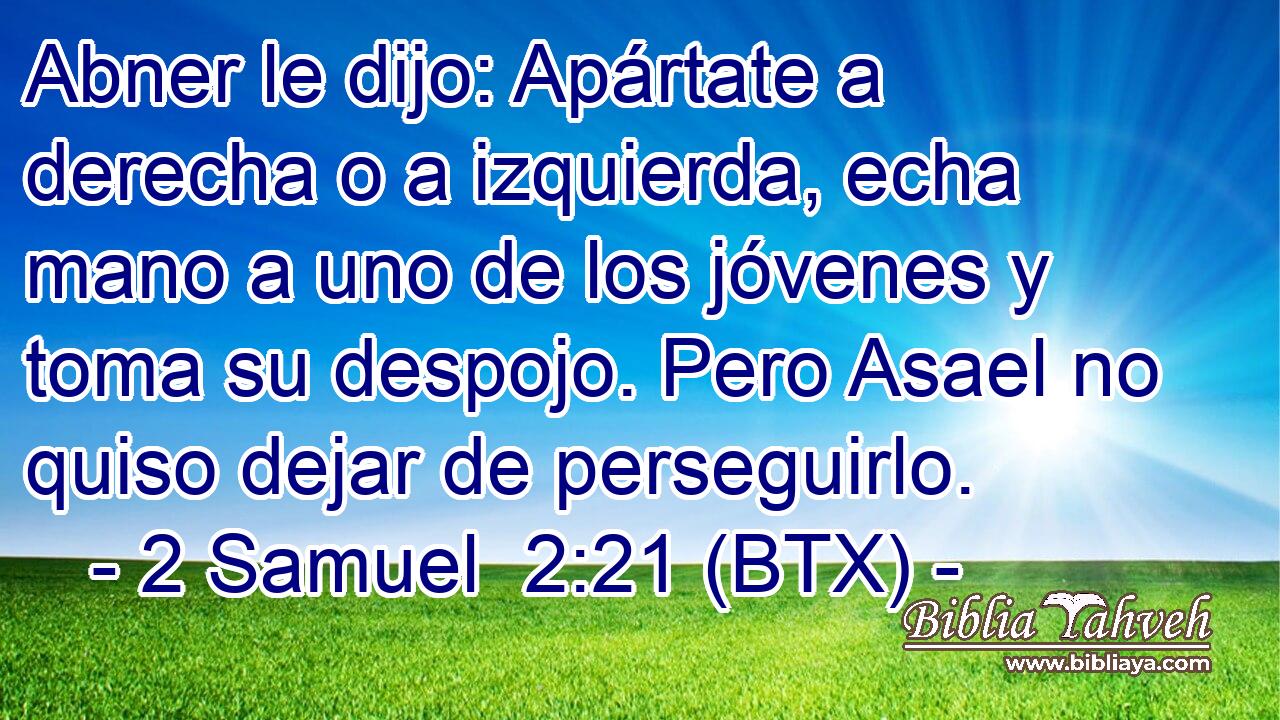 Abner le dijo: Apártate a derecha o a izquierda, echa mano a uno de los jóvenes y toma su despojo. Pero Asael no quiso dejar de perseguirlo.