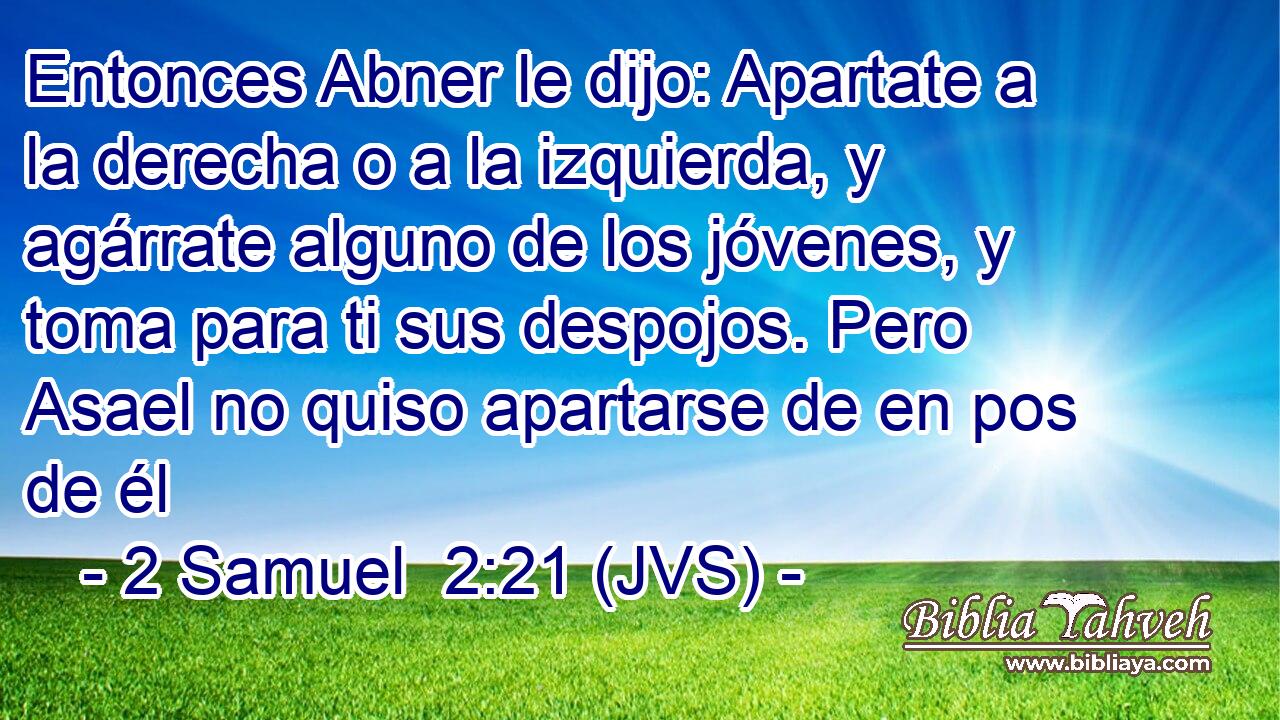 Entonces Abner le dijo: Apartate a la derecha o a la izquierda, y agárrate alguno de los jóvenes, y toma para ti sus despojos. Pero Asael no quiso apartarse de en pos de él