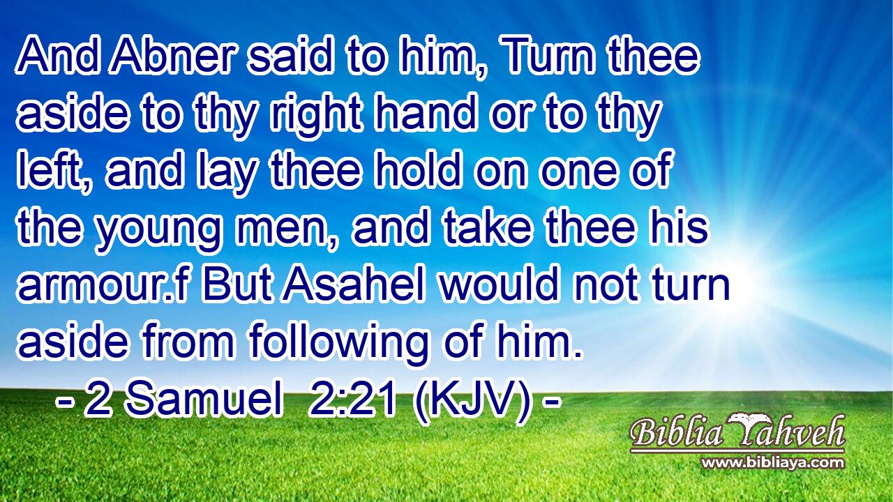 And Abner said to him, Turn thee aside to thy right hand or to thy left, and lay thee hold on one of the young men, and take thee his armour.f But Asahel would not turn aside from following of him.