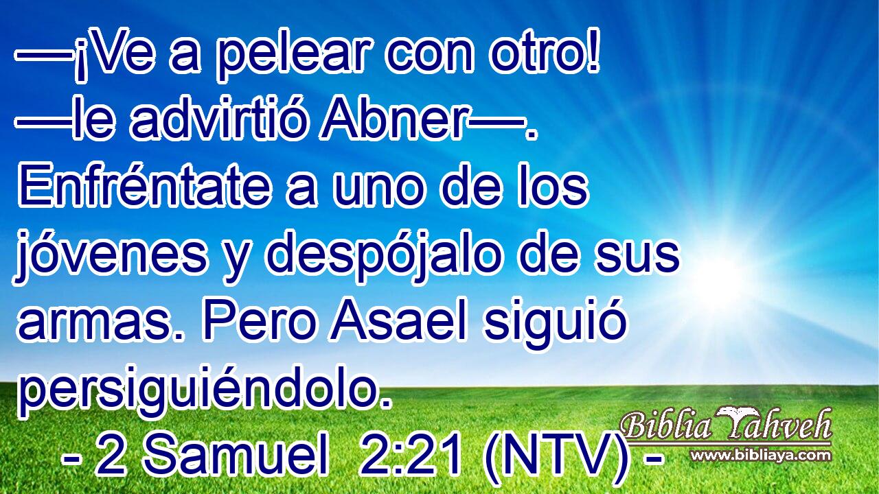 —¡Ve a pelear con otro! —le advirtió Abner—. Enfréntate a uno de los jóvenes y despójalo de sus armas. Pero Asael siguió persiguiéndolo.