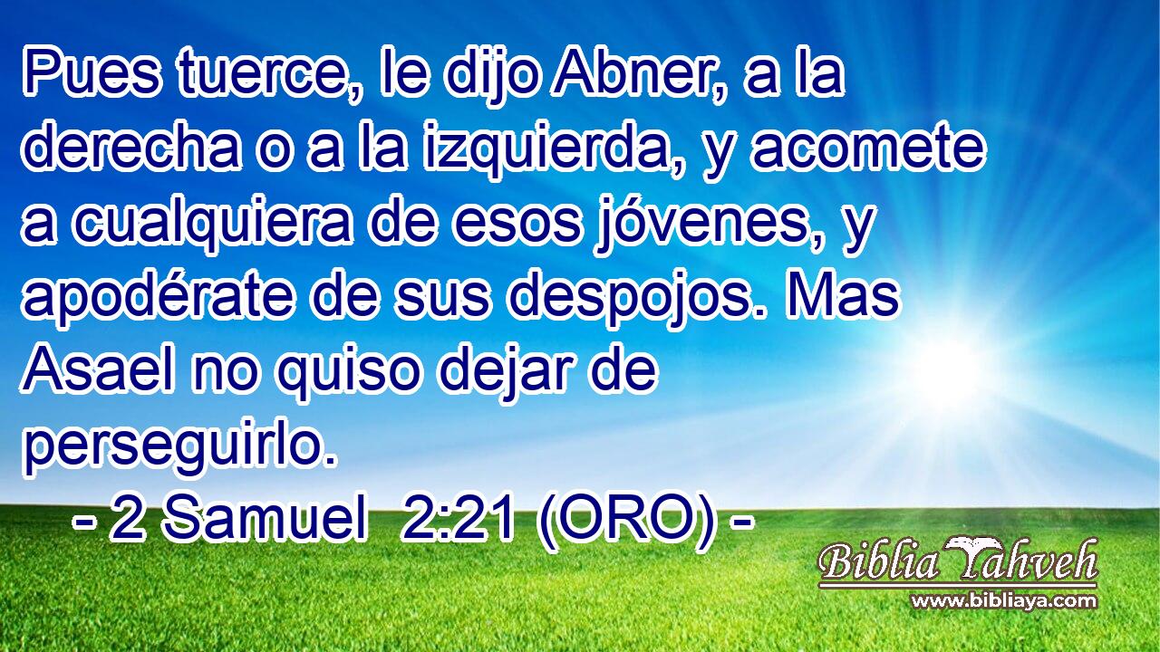  Pues tuerce, le dijo Abner, a la derecha o a la izquierda, y acomete a cualquiera de esos jóvenes, y apodérate de sus despojos. Mas Asael no quiso dejar de perseguirlo. 