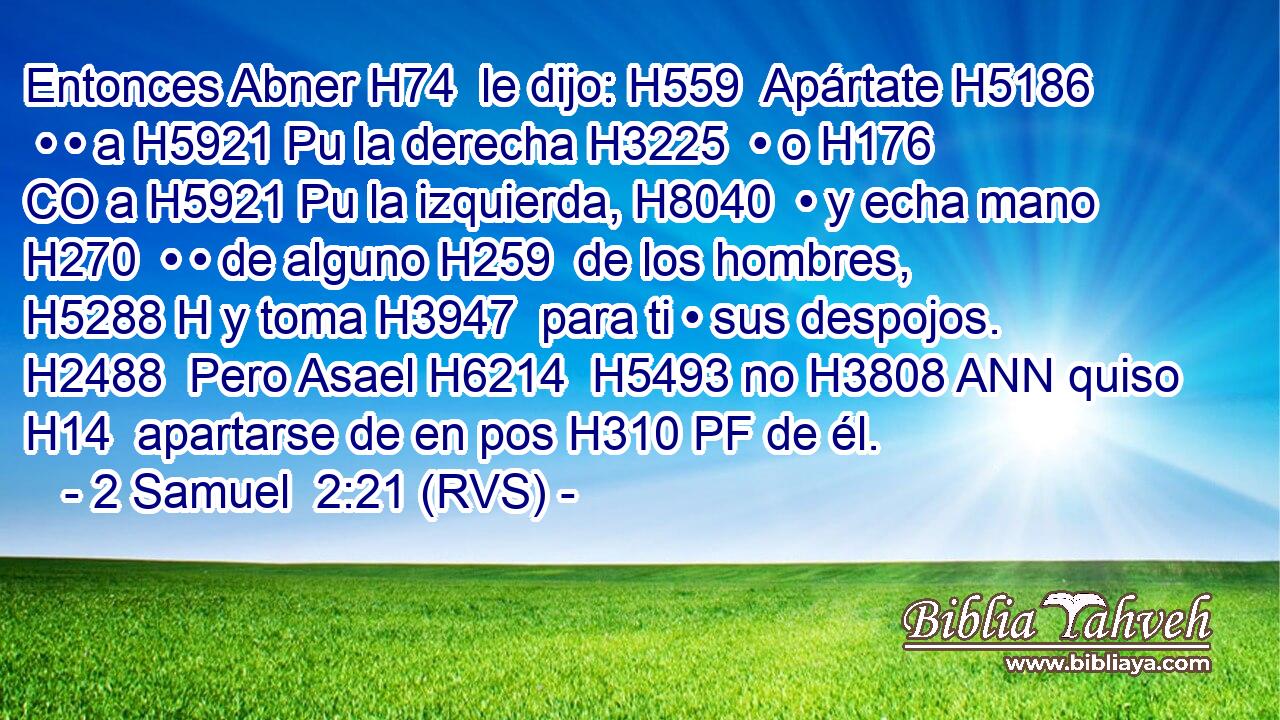 Entonces Abner H74  le dijo: H559  Apártate H5186  • • a H5921 Pu la derecha H3225  • o H176 CO a H5921 Pu la izquierda, H8040  • y echa mano H270  • • de alguno H259  de los hombres, H5288 H y toma H3947  para ti • sus despojos. H2488  Pero Asael H6214  H5493 no H3808 ANN quiso H14  apartarse de en pos H310 PF de él. 