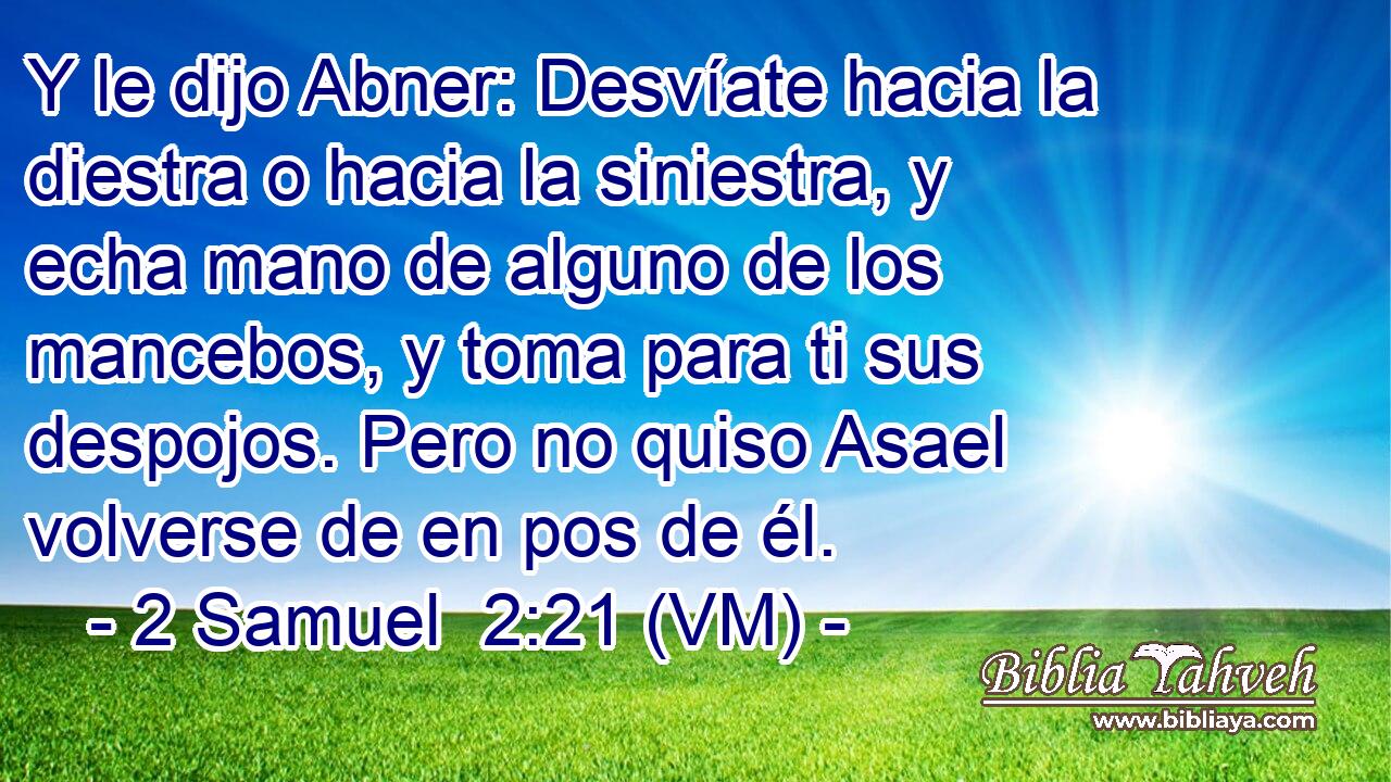  Y le dijo Abner: Desvíate hacia la diestra o hacia la siniestra, y echa mano de alguno de los mancebos, y toma para ti sus despojos. Pero no quiso Asael volverse de en pos de él. 