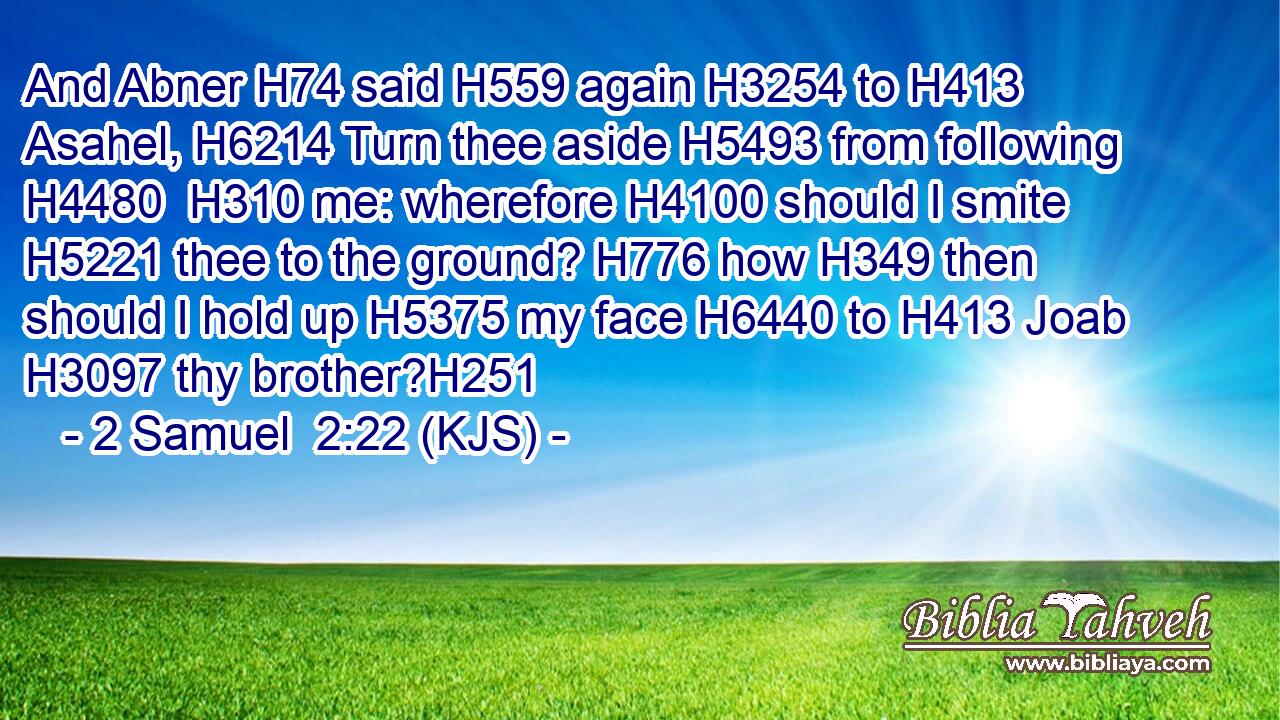 And Abner H74 said H559 again H3254 to H413 Asahel, H6214 Turn thee aside H5493 from following H4480  H310 me: wherefore H4100 should I smite H5221 thee to the ground? H776 how H349 then should I hold up H5375 my face H6440 to H413 Joab H3097 thy brother?H251