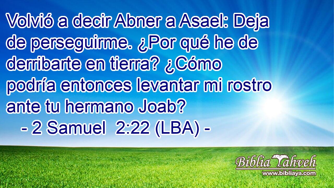 Volvió a decir Abner a Asael: Deja de perseguirme. ¿Por qué he de derribarte en tierra? ¿Cómo podría entonces levantar mi rostro ante tu hermano Joab?