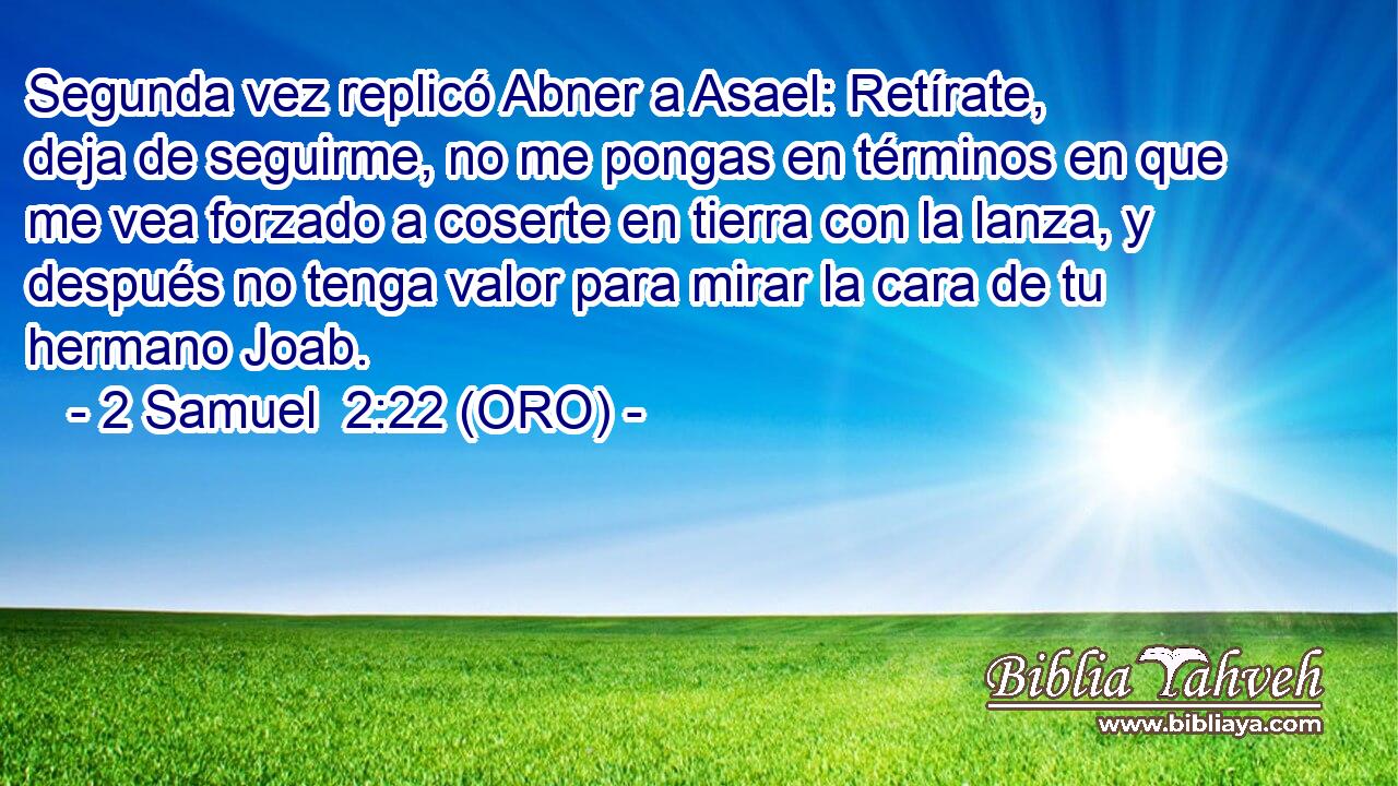  Segunda vez replicó Abner a Asael: Retírate, deja de seguirme, no me pongas en términos en que me vea forzado a coserte en tierra con la lanza, y después no tenga valor para mirar la cara de tu hermano Joab. 