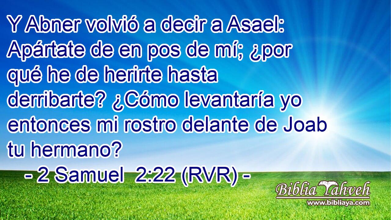 Y Abner volvió a decir a Asael: Apártate de en pos de mí; ¿por qué he de herirte hasta derribarte? ¿Cómo levantaría yo entonces mi rostro delante de Joab tu hermano?