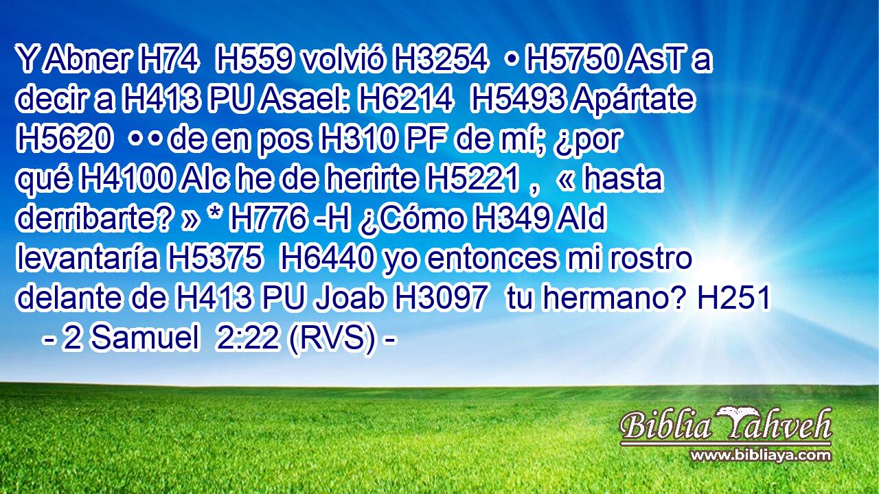 Y Abner H74  H559 volvió H3254  • H5750 AsT a decir a H413 PU Asael: H6214  H5493 Apártate H5620  • • de en pos H310 PF de mí; ¿por qué H4100 AIc he de herirte H5221 ,  « hasta derribarte? » * H776 -H ¿Cómo H349 AId levantaría H5375  H6440 yo entonces mi rostro delante de H413 PU Joab H3097  tu hermano? H251  
