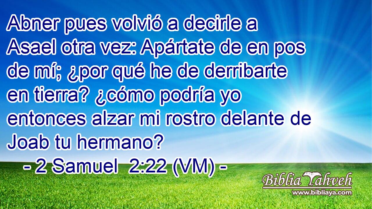  Abner pues volvió a decirle a Asael otra vez: Apártate de en pos de mí; ¿por qué he de derribarte en tierra? ¿cómo podría yo entonces alzar mi rostro delante de Joab tu hermano? 