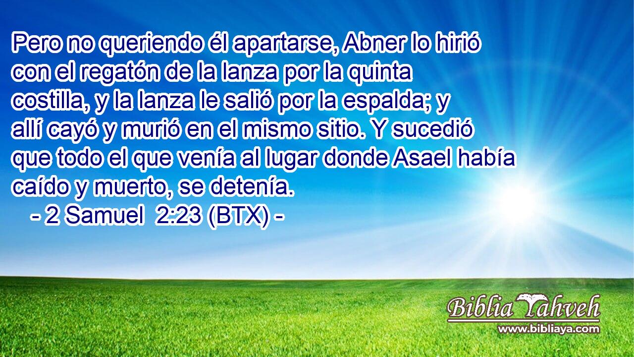 Pero no queriendo él apartarse, Abner lo hirió con el regatón de la lanza por la quinta costilla, y la lanza le salió por la espalda; y allí cayó y murió en el mismo sitio. Y sucedió que todo el que venía al lugar donde Asael había caído y muerto, se detenía.