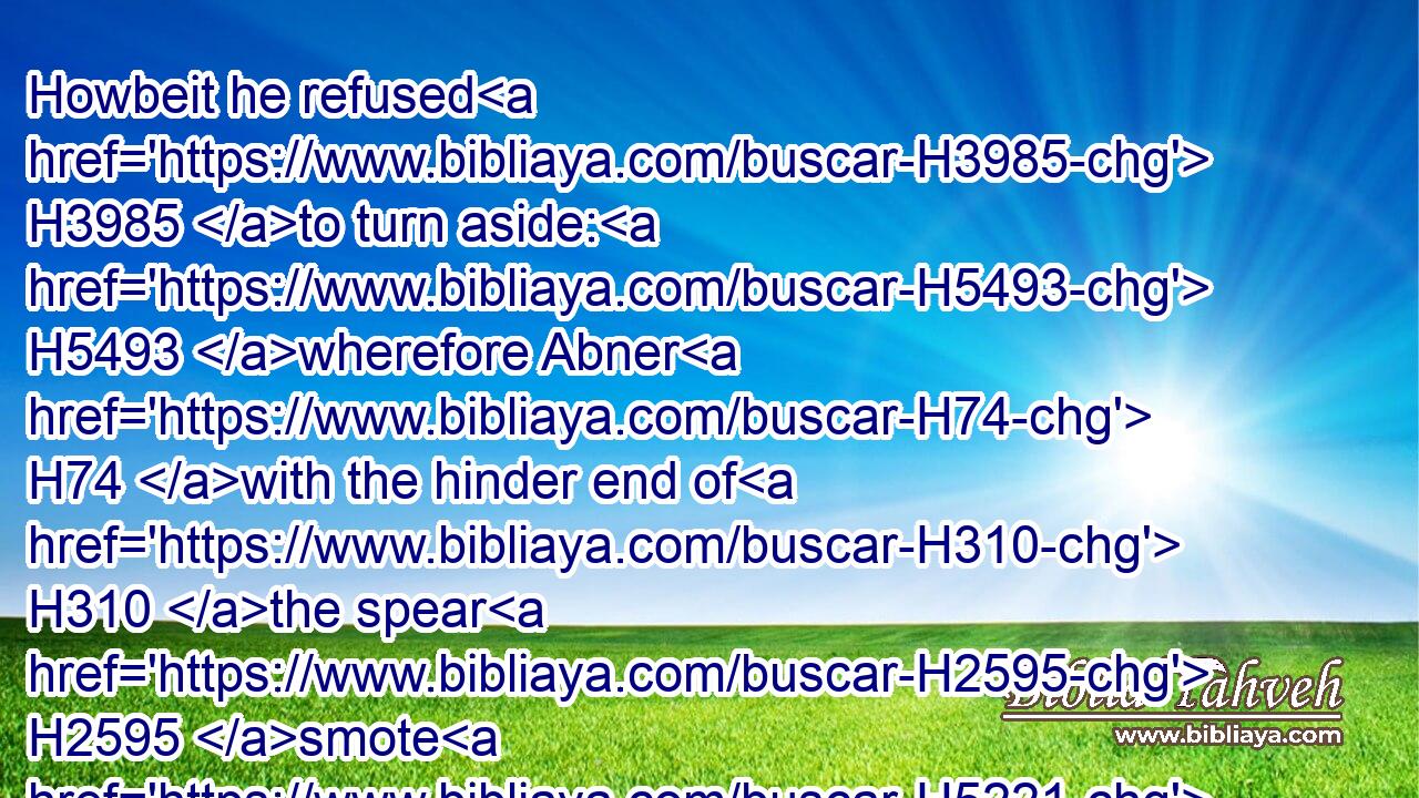 Howbeit he refused H3985 to turn aside: H5493 wherefore Abner H74 with the hinder end of H310 the spear H2595 smote H5221 him under H413 the fifth H2570 rib, that the spear H2595 came out H3318 behind H4480  H310 him; and he fell down H5307 there, H8033 and died H4191 in the same place: H8478 and it came to pass, H1961 that as many H3605 as came H935 to H413 the place H4725 where H834 Asahel H6214 fell down H5307 and died H4191 stood still.H5975