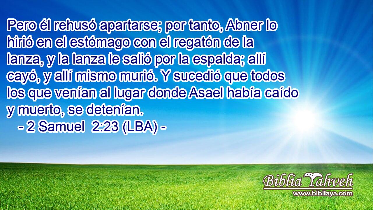 Pero él rehusó apartarse; por tanto, Abner lo hirió en el estómago con el regatón de la lanza, y la lanza le salió por la espalda; allí cayó, y allí mismo murió. Y sucedió que todos los que venían al lugar donde Asael había caído y muerto, se detenían.