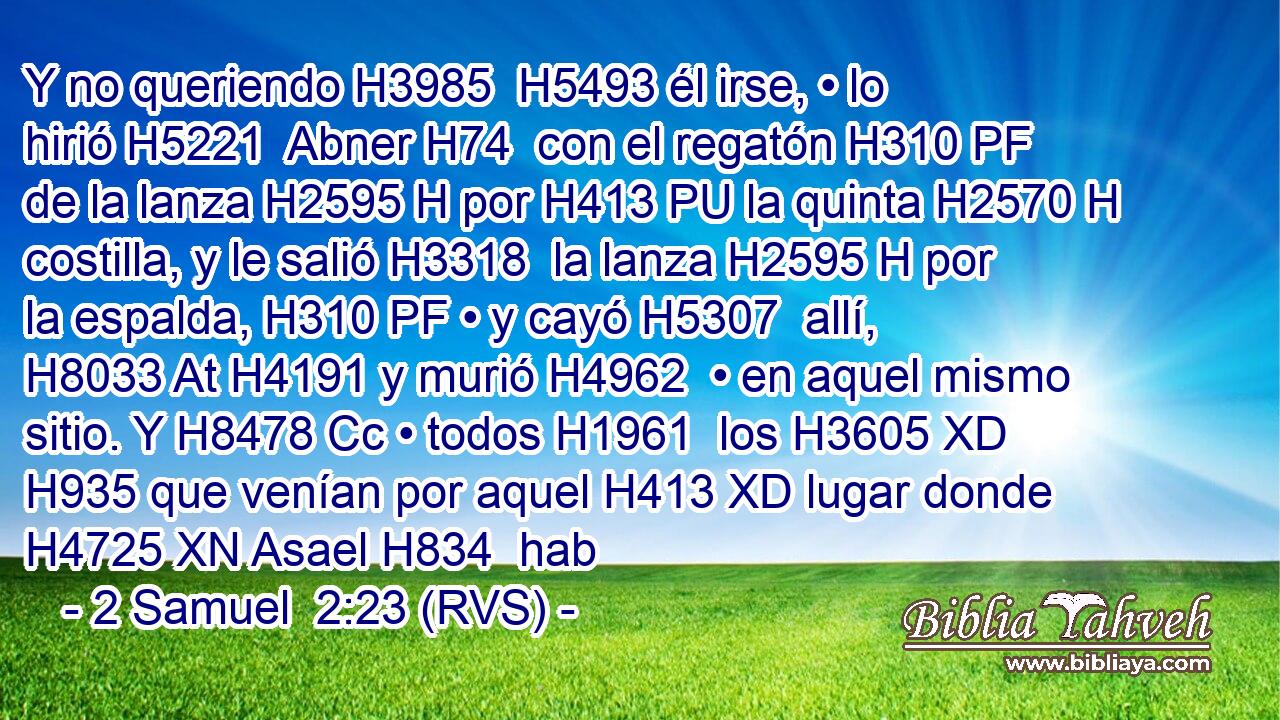 Y no queriendo H3985  H5493 él irse, • lo hirió H5221  Abner H74  con el regatón H310 PF de la lanza H2595 H por H413 PU la quinta H2570 H costilla, y le salió H3318  la lanza H2595 H por la espalda, H310 PF • y cayó H5307  allí, H8033 At H4191 y murió H4962  • en aquel mismo sitio. Y H8478 Cc • todos H1961  los H3605 XD H935 que venían por aquel H413 XD lugar donde H4725 XN Asael H834  hab