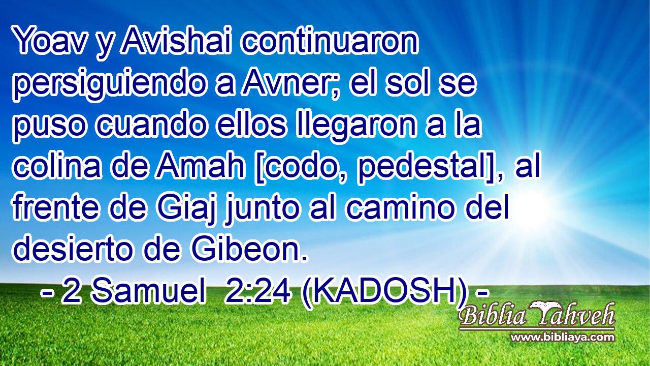  Yoav y Avishai continuaron persiguiendo a Avner; el sol se puso cuando ellos llegaron a la colina de Amah [codo, pedestal], al frente de Giaj junto al camino del desierto de Gibeon. 