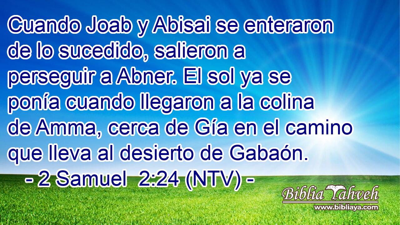 Cuando Joab y Abisai se enteraron de lo sucedido, salieron a perseguir a Abner. El sol ya se ponía cuando llegaron a la colina de Amma, cerca de Gía en el camino que lleva al desierto de Gabaón.