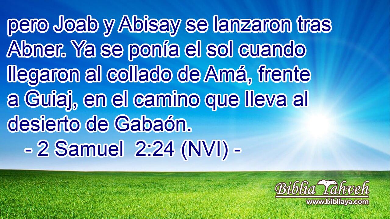  pero Joab y Abisay se lanzaron tras Abner. Ya se ponía el sol cuando llegaron al collado de Amá, frente a Guiaj, en el camino que lleva al desierto de Gabaón. 