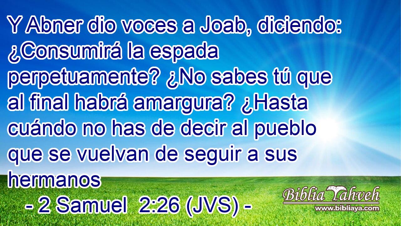 Y Abner dio voces a Joab, diciendo: ¿Consumirá la espada perpetuamente? ¿No sabes tú que al final habrá amargura? ¿Hasta cuándo no has de decir al pueblo que se vuelvan de seguir a sus hermanos