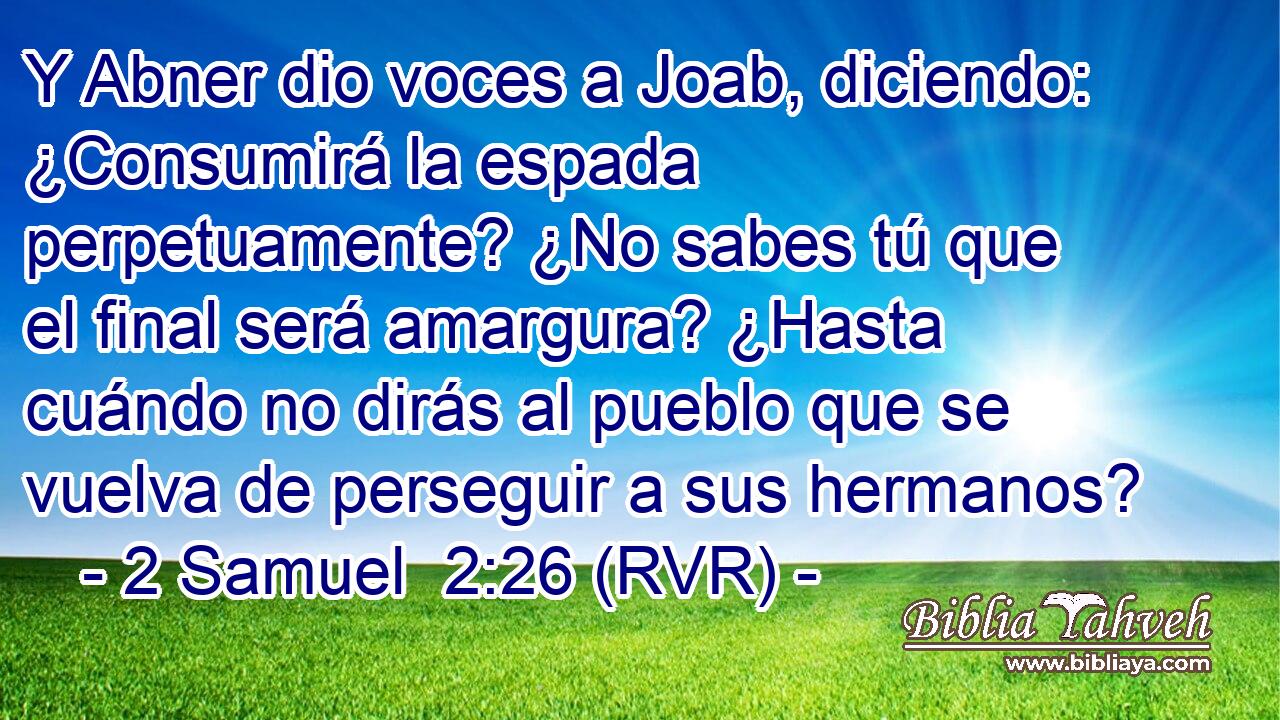 Y Abner dio voces a Joab, diciendo: ¿Consumirá la espada perpetuamente? ¿No sabes tú que el final será amargura? ¿Hasta cuándo no dirás al pueblo que se vuelva de perseguir a sus hermanos?